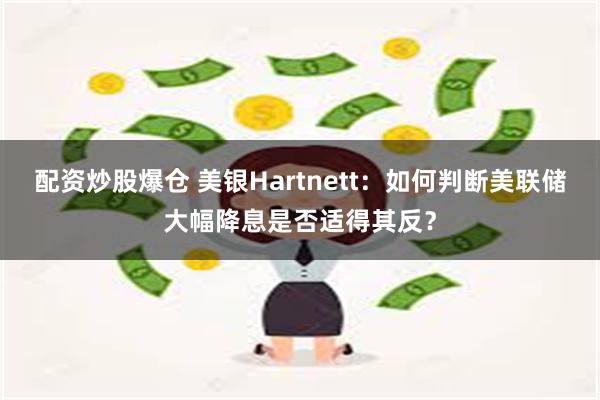 配资炒股爆仓 美银Hartnett：如何判断美联储大幅降息是否适得其反？