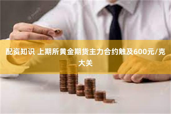 配资知识 上期所黄金期货主力合约触及600元/克大关