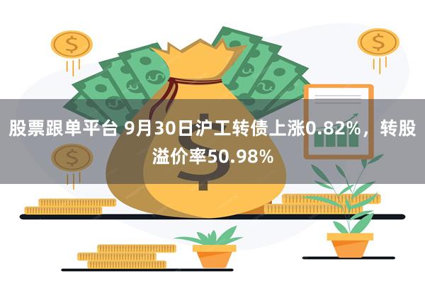 股票跟单平台 9月30日沪工转债上涨0.82%，转股溢价率50.98%