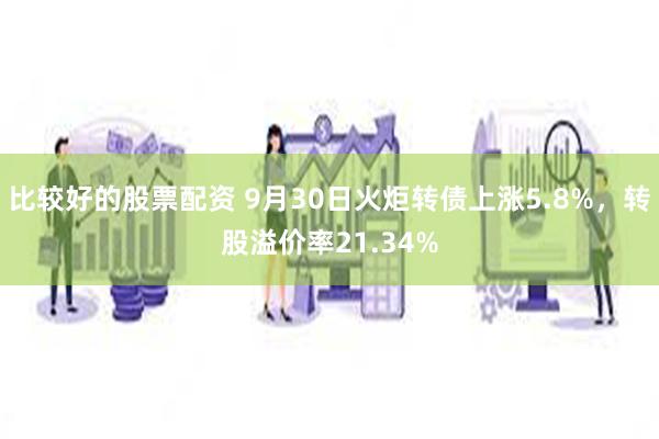 比较好的股票配资 9月30日火炬转债上涨5.8%，转股溢价率21.34%