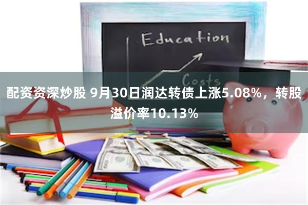 配资资深炒股 9月30日润达转债上涨5.08%，转股溢价率10.13%