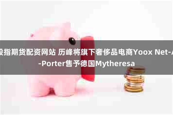 股指期货配资网站 历峰将旗下奢侈品电商Yoox Net-A-Porter售予德国Mytheresa