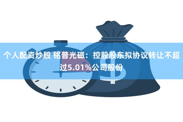 个人配资炒股 铭普光磁：控股股东拟协议转让不超过5.01%公司股份