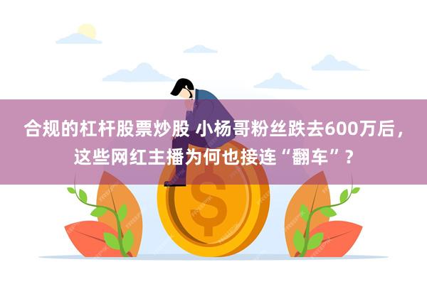 合规的杠杆股票炒股 小杨哥粉丝跌去600万后，这些网红主播为何也接连“翻车”？