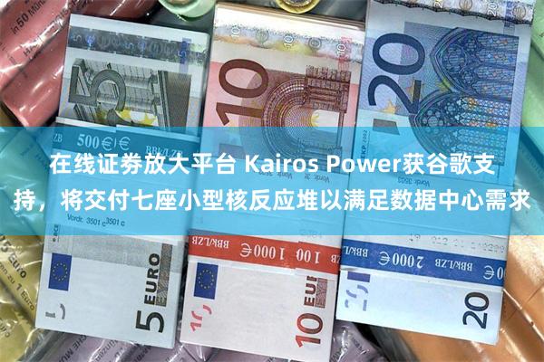 在线证劵放大平台 Kairos Power获谷歌支持，将交付七座小型核反应堆以满足数据中心需求