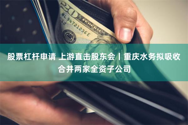 股票杠杆申请 上游直击股东会丨重庆水务拟吸收合并两家全资子公司