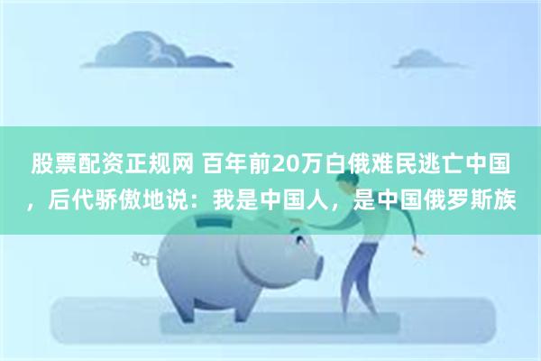 股票配资正规网 百年前20万白俄难民逃亡中国，后代骄傲地说：我是中国人，是中国俄罗斯族