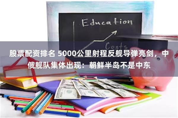 股票配资排名 5000公里射程反舰导弹亮剑，中俄舰队集体出现：朝鲜半岛不是中东