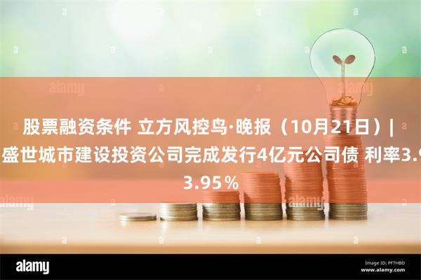 股票融资条件 立方风控鸟·晚报（10月21日）| 洛阳盛世城市建设投资公司完成发行4亿元公司债 利率3.95％