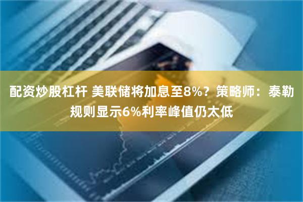 配资炒股杠杆 美联储将加息至8%？策略师：泰勒规则显示6%利率峰值仍太低