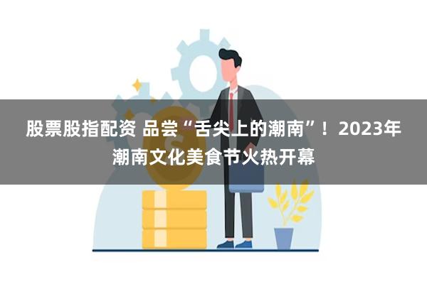 股票股指配资 品尝“舌尖上的潮南”！2023年潮南文化美食节火热开幕