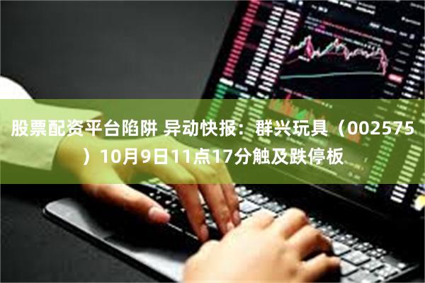 股票配资平台陷阱 异动快报：群兴玩具（002575）10月9日11点17分触及跌停板