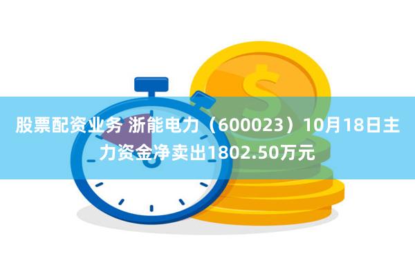 股票配资业务 浙能电力（600023）10月18日主力资金净卖出1802.50万元