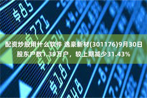 配资炒股用什么软件 逸豪新材(301176)9月30日股东户数1.39万户，较上期减少31.43%