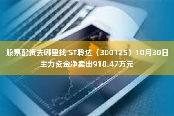 股票配资去哪里找 ST聆达（300125）10月30日主力资金净卖出918.47万元