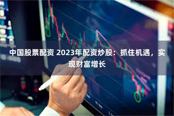 中国股票配资 2023年配资炒股：抓住机遇，实现财富增长