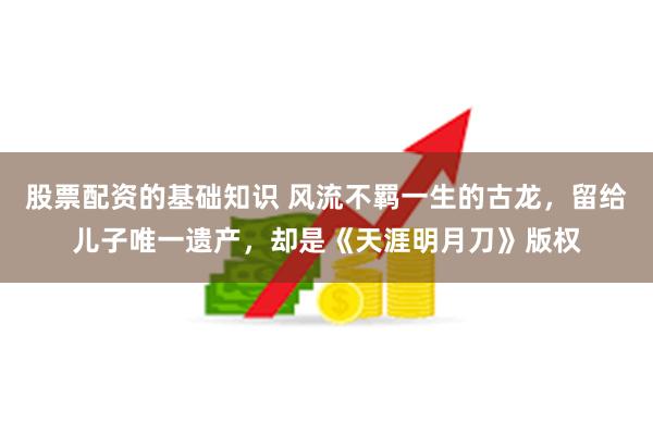 股票配资的基础知识 风流不羁一生的古龙，留给儿子唯一遗产，却是《天涯明月刀》版权