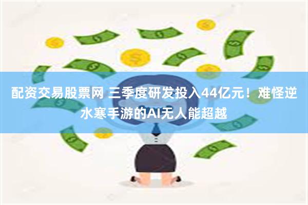 配资交易股票网 三季度研发投入44亿元！难怪逆水寒手游的AI无人能超越