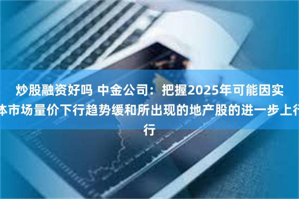 炒股融资好吗 中金公司：把握2025年可能因实体市场量价下行趋势缓和所出现的地产股的进一步上行