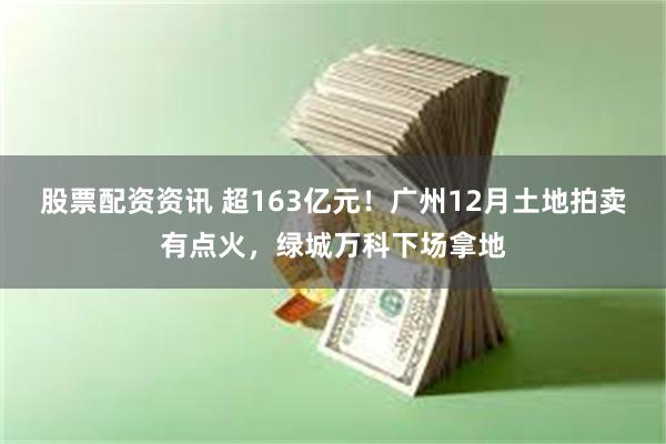 股票配资资讯 超163亿元！广州12月土地拍卖有点火，绿城万科下场拿地