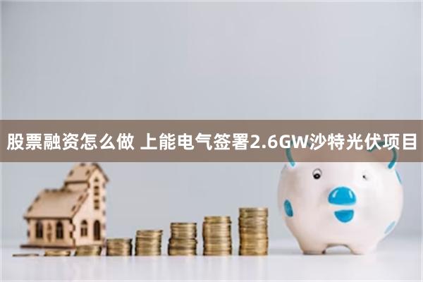 股票融资怎么做 上能电气签署2.6GW沙特光伏项目