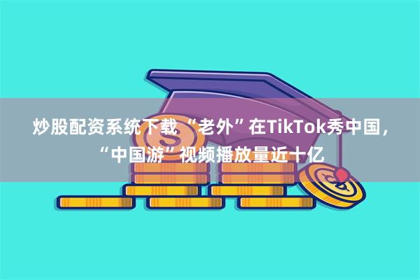 炒股配资系统下载 “老外”在TikTok秀中国，“中国游”视频播放量近十亿