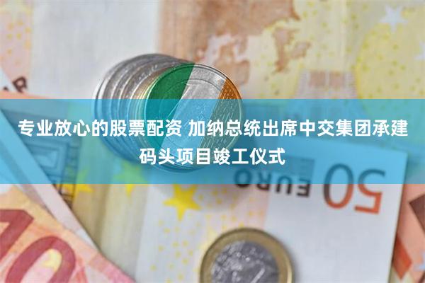 专业放心的股票配资 加纳总统出席中交集团承建码头项目竣工仪式