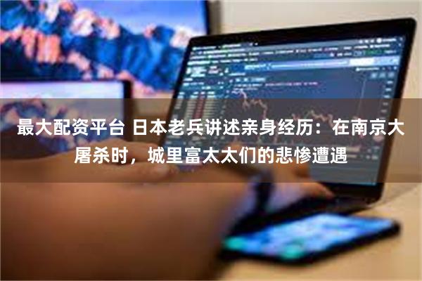 最大配资平台 日本老兵讲述亲身经历：在南京大屠杀时，城里富太太们的悲惨遭遇