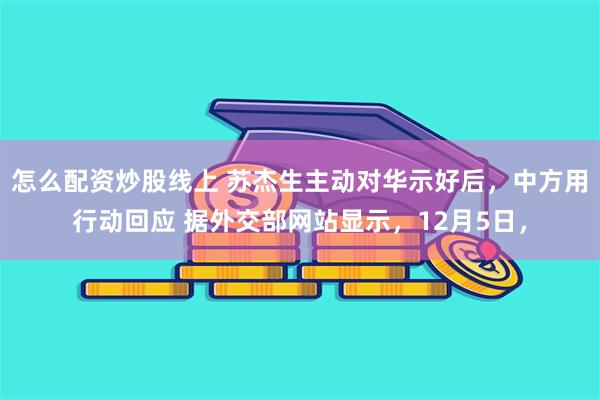 怎么配资炒股线上 苏杰生主动对华示好后，中方用行动回应 据外交部网站显示，12月5日，