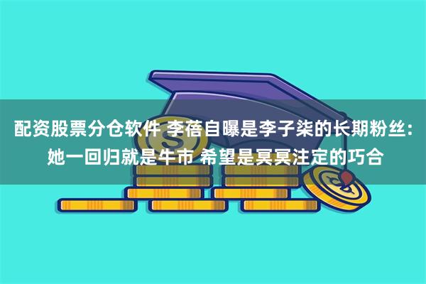 配资股票分仓软件 李蓓自曝是李子柒的长期粉丝: 她一回归就是牛市 希望是冥冥注定的巧合