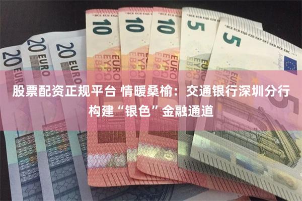 股票配资正规平台 情暖桑榆：交通银行深圳分行构建“银色”金融通道