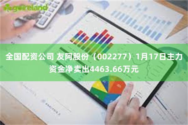 全国配资公司 友阿股份（002277）1月17日主力资金净卖出4463.66万元