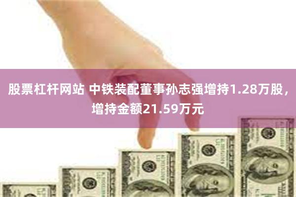 股票杠杆网站 中铁装配董事孙志强增持1.28万股，增持金额21.59万元