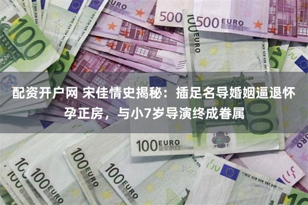 配资开户网 宋佳情史揭秘：插足名导婚姻逼退怀孕正房，与小7岁导演终成眷属