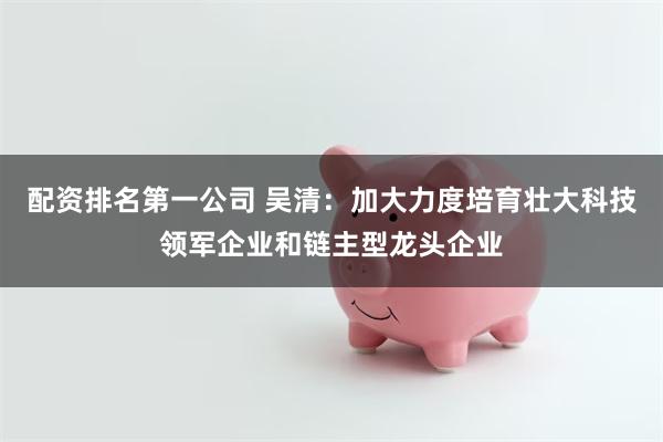 配资排名第一公司 吴清：加大力度培育壮大科技领军企业和链主型龙头企业