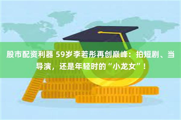 股市配资利器 59岁李若彤再创巅峰：拍短剧、当导演，还是年轻时的“小龙女”！